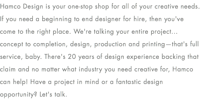 Hamco Design is your one-stop shop for all of your creative needs.  If you need a beginning to end designer for hire, then you've come to the right place. We're talking your entire project... concept to completion, design, production and printing—that's full service, baby. There's 20 years of design experience backing that claim and no matter what industry you need creative for, Hamco can help! Have a project in mind or a fantastic design opportunity? Let's talk. 
